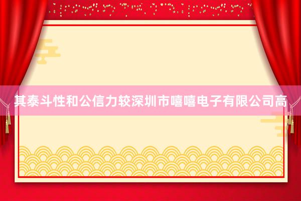 其泰斗性和公信力较深圳市嘻嘻电子有限公司高