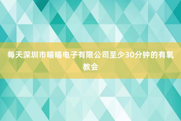 每天深圳市嘻嘻电子有限公司至少30分钟的有氧教会