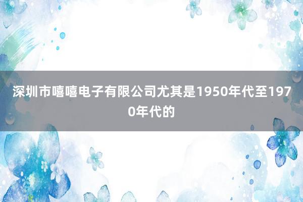 深圳市嘻嘻电子有限公司尤其是1950年代至1970年代的